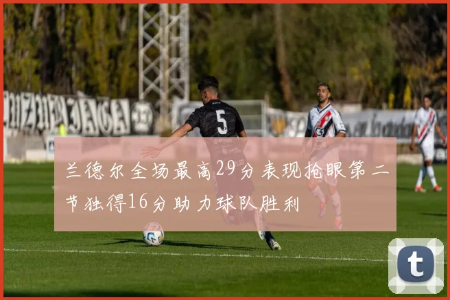 兰德尔全场最高29分表现抢眼第二节独得16分助力球队胜利