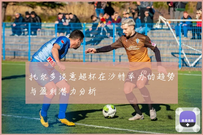 托尔多谈意超杯在沙特举办的趋势与盈利潜力分析