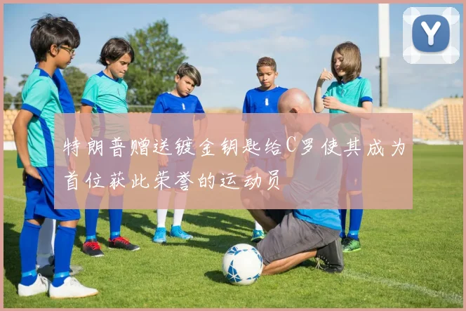 特朗普赠送镀金钥匙给C罗使其成为首位获此荣誉的运动员