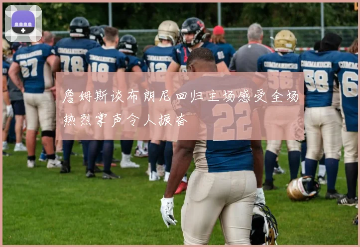 詹姆斯谈布朗尼回归主场感受全场热烈掌声令人振奋