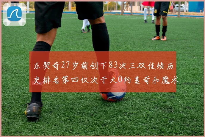 东契奇27岁前创下83次三双佳绩历史排名第四仅次于大O约基奇和魔术师