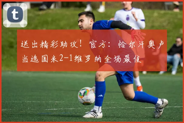 送出精彩助攻！官方：恰尔汗奥卢当选国米2-1维罗纳全场最佳