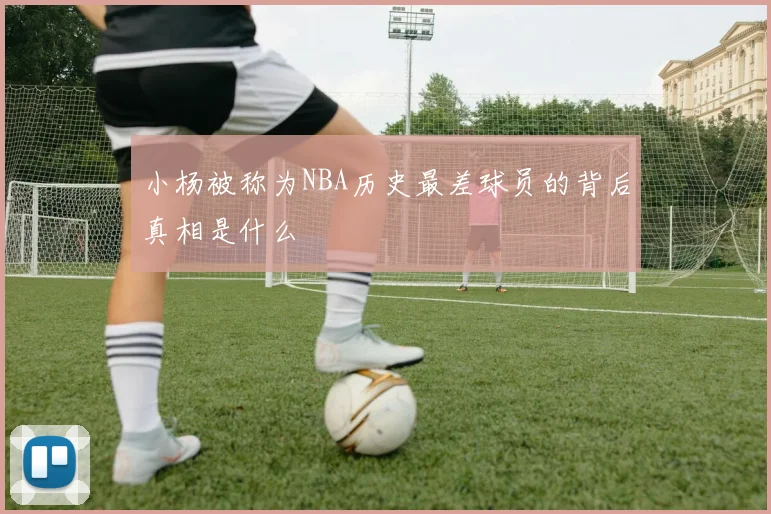 小杨被称为NBA历史最差球员的背后真相是什么
