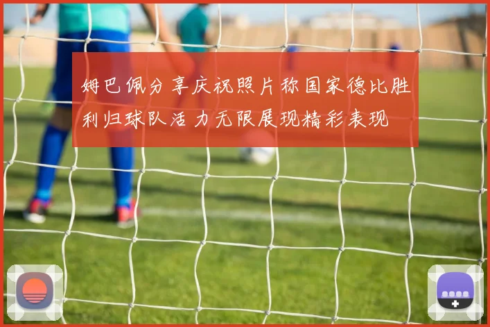 姆巴佩分享庆祝照片称国家德比胜利归球队活力无限展现精彩表现