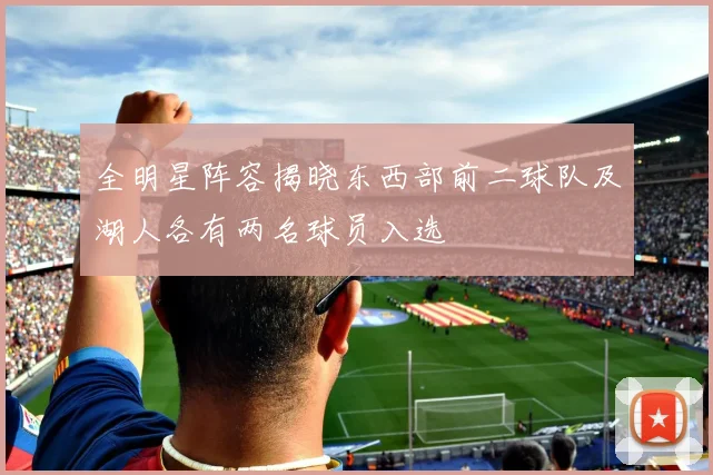 全明星阵容揭晓东西部前二球队及湖人各有两名球员入选