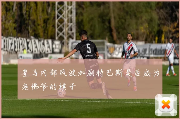 皇马内部风波加剧特巴斯是否成为老佛爷的棋子