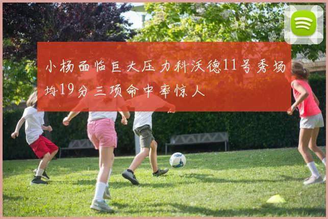 小杨面临巨大压力科沃德11号秀场均19分三项命中率惊人