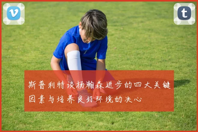 斯普利特谈杨瀚森进步的四大关键因素与培养良好环境的决心