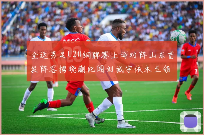 全运男足U20铜牌赛上海对阵山东首发阵容揭晓蒯纪闻刘诚宇依木兰领衔出战