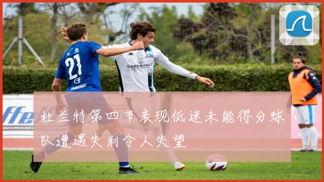 杜兰特第四节表现低迷未能得分球队遭遇失利令人失望