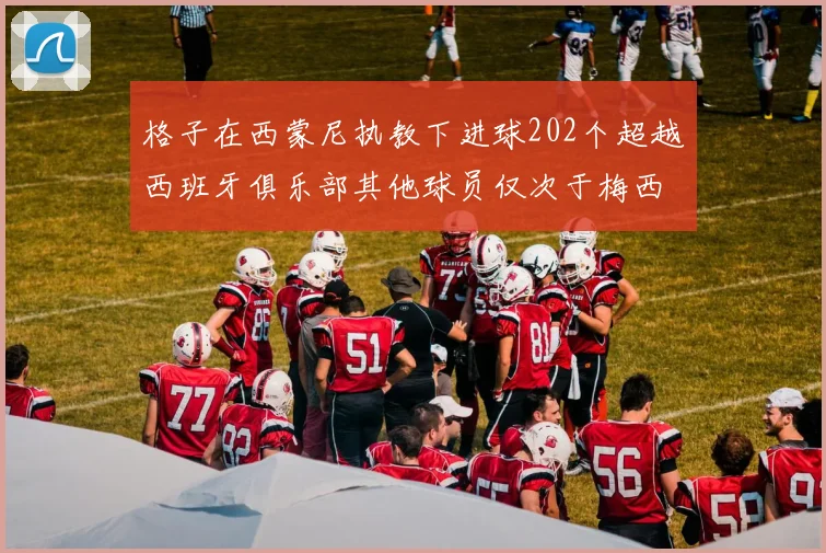 格子在西蒙尼执教下进球202个超越西班牙俱乐部其他球员仅次于梅西
