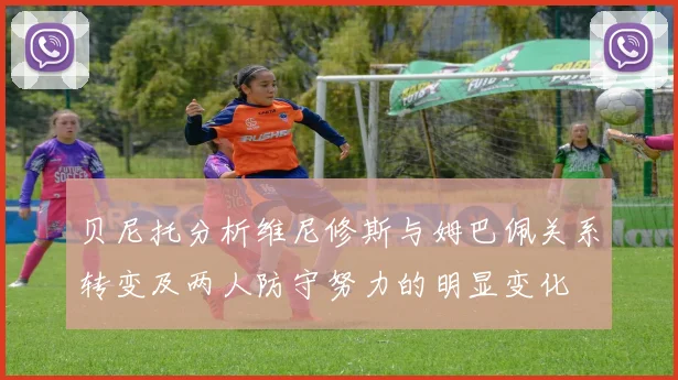 贝尼托分析维尼修斯与姆巴佩关系转变及两人防守努力的明显变化