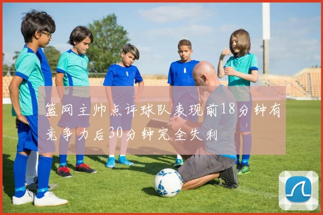 篮网主帅点评球队表现前18分钟有竞争力后30分钟完全失利