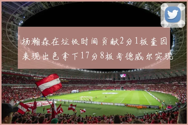 杨瀚森在垃圾时间贡献2分1板奎因表现出色拿下17分8板考德威尔实现双双14板转正