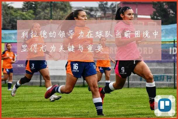 利拉德的领导力在球队当前困境中显得尤为关键与重要