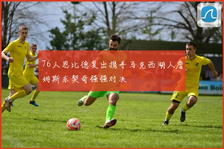 76人恩比德复出携手马克西湖人詹姆斯东契奇强强对决