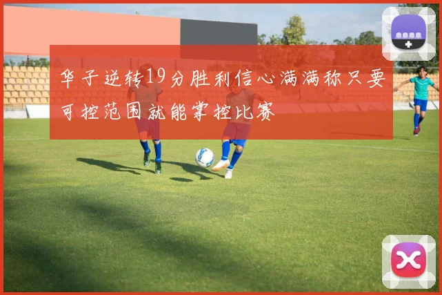 华子逆转19分胜利信心满满称只要可控范围就能掌控比赛