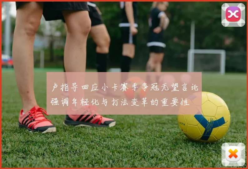卢指导回应小卡赛季争冠无望言论强调年轻化与打法变革的重要性