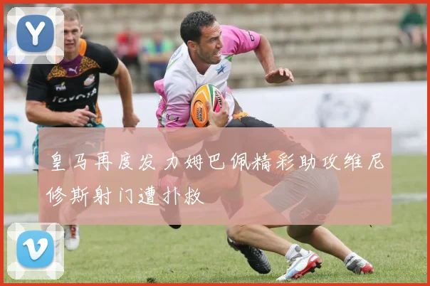 皇马再度发力姆巴佩精彩助攻维尼修斯射门遭扑救