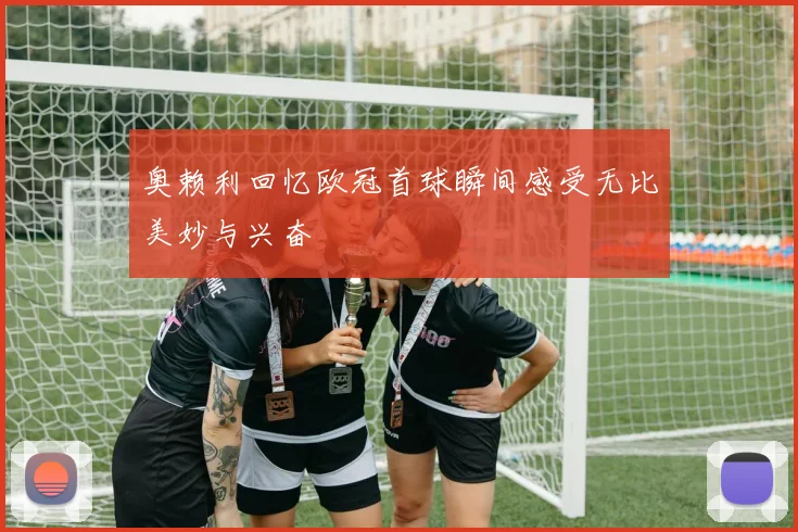 奥赖利回忆欧冠首球瞬间感受无比美妙与兴奋