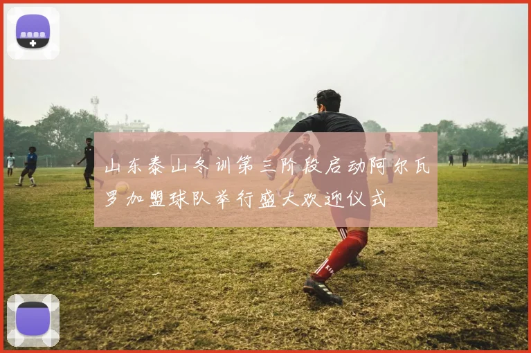 山东泰山冬训第三阶段启动阿尔瓦罗加盟球队举行盛大欢迎仪式