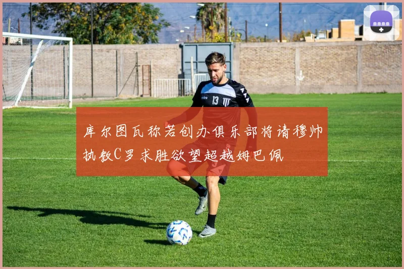 库尔图瓦称若创办俱乐部将请穆帅执教C罗求胜欲望超越姆巴佩