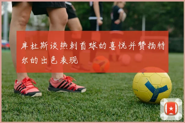 库杜斯谈热刺首球的喜悦并赞扬特尔的出色表现
