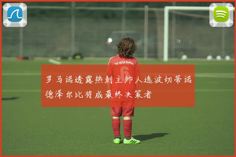 罗马诺透露热刺主帅人选波切蒂诺德泽尔比将成最终决策者