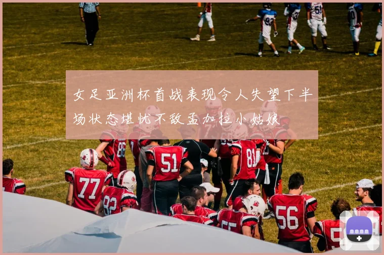 女足亚洲杯首战表现令人失望下半场状态堪忧不敌孟加拉小姑娘