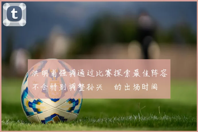 洪明甫强调通过比赛探索最佳阵容不会特别调整孙兴慜的出场时间