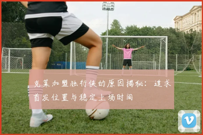 克莱加盟独行侠的原因揭秘：追求首发位置与稳定上场时间