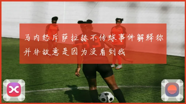 马内怒斥萨拉赫不传球事件解释称并非故意是因为没看到我