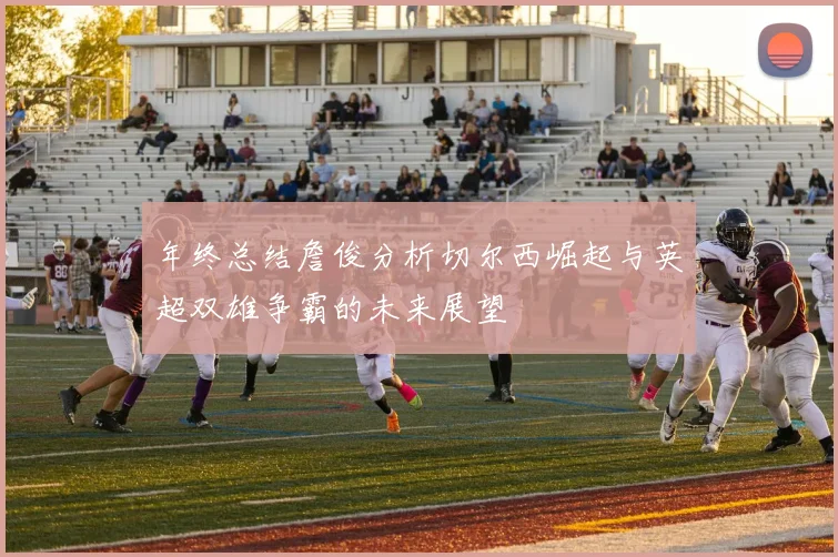 年终总结詹俊分析切尔西崛起与英超双雄争霸的未来展望