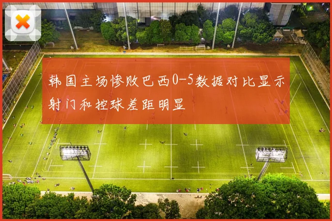 韩国主场惨败巴西0-5数据对比显示射门和控球差距明显