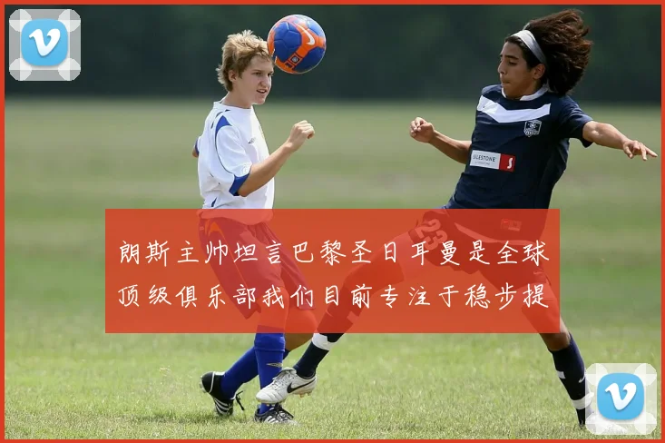 朗斯主帅坦言巴黎圣日耳曼是全球顶级俱乐部我们目前专注于稳步提升表现
