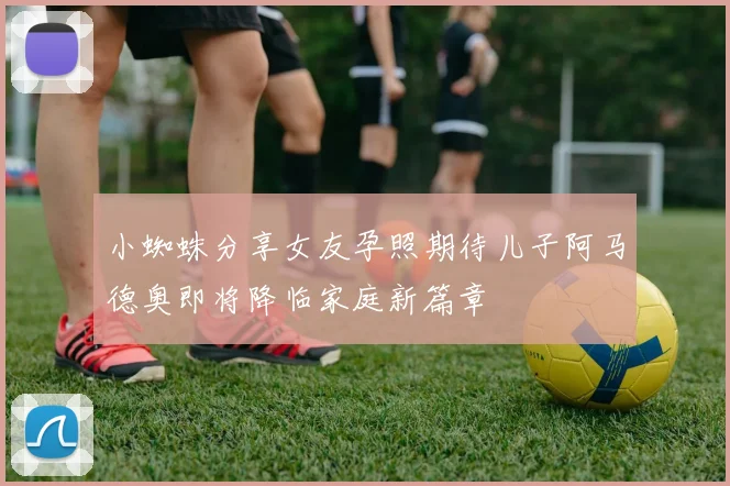 小蜘蛛分享女友孕照期待儿子阿马德奥即将降临家庭新篇章