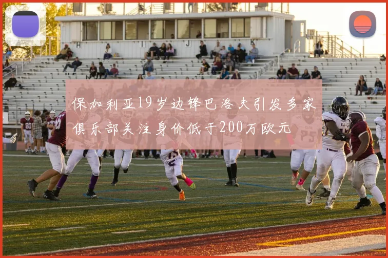 保加利亚19岁边锋巴洛夫引发多家俱乐部关注身价低于200万欧元
