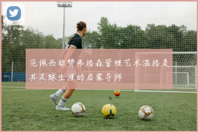 范佩西称赞弗格森管理艺术温格是其足球生涯的启蒙导师