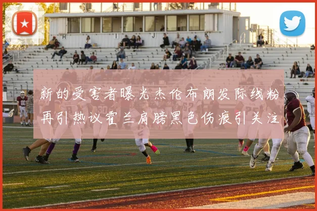 新的受害者曝光杰伦布朗发际线粉再引热议霍兰肩膀黑色伤痕引关注
