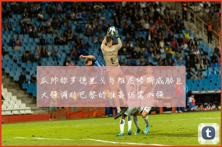 瓜帅称罗德里戈与维尼修斯威胁巨大强调对巴黎的准备仍需加强