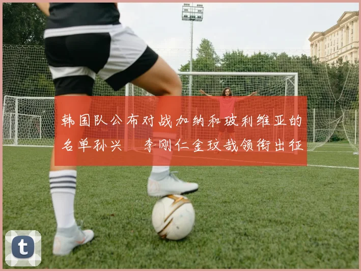 韩国队公布对战加纳和玻利维亚的名单孙兴慜李刚仁金玟哉领衔出征