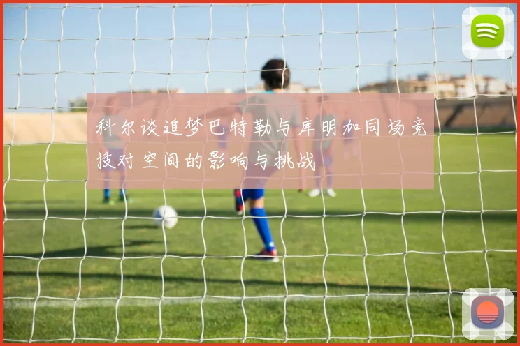 科尔谈追梦巴特勒与库明加同场竞技对空间的影响与挑战