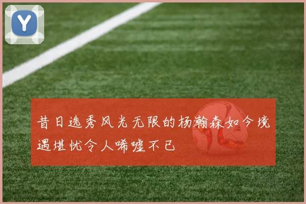昔日选秀风光无限的杨瀚森如今境遇堪忧令人唏嘘不已
