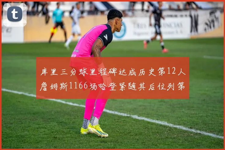 库里三分球里程碑达成历史第12人詹姆斯1166场哈登紧随其后位列第六