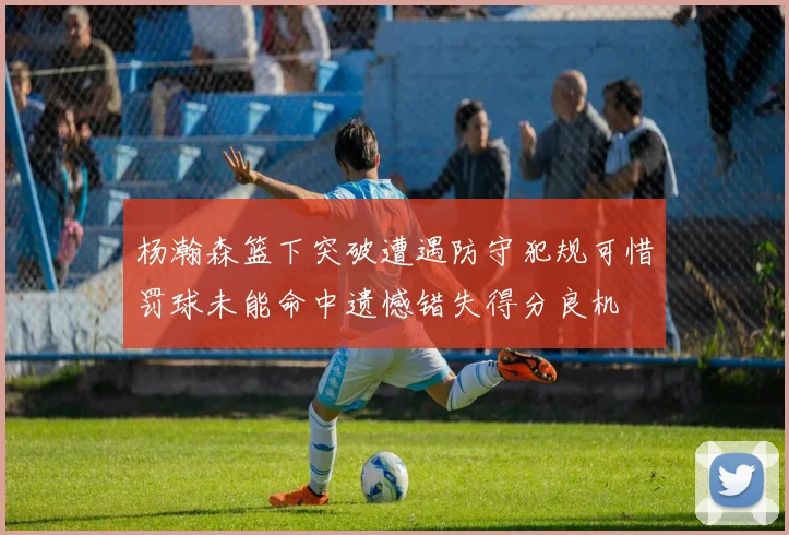 杨瀚森篮下突破遭遇防守犯规可惜罚球未能命中遗憾错失得分良机