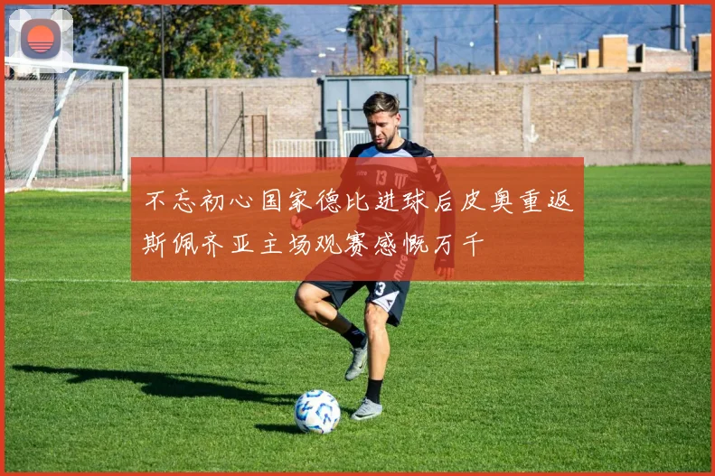 不忘初心国家德比进球后皮奥重返斯佩齐亚主场观赛感慨万千