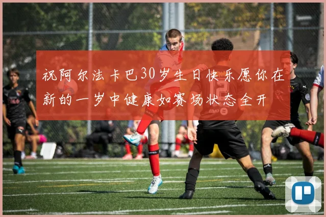 祝阿尔法卡巴30岁生日快乐愿你在新的一岁中健康如赛场状态全开