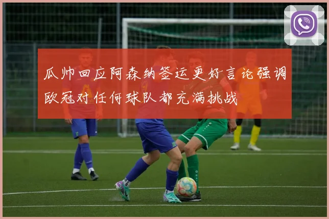 瓜帅回应阿森纳签运更好言论强调欧冠对任何球队都充满挑战