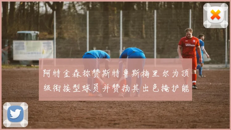 阿特金森称赞斯特鲁斯梅里尔为顶级衔接型球员并赞扬其出色掩护能力