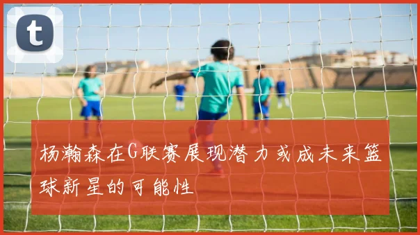 杨瀚森在G联赛展现潜力或成未来篮球新星的可能性